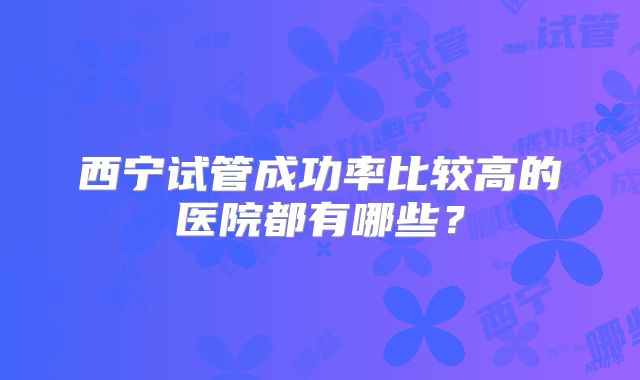 西宁试管成功率比较高的医院都有哪些？