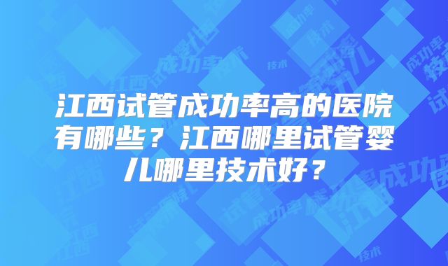 江西试管成功率高的医院有哪些?江西哪里试管婴儿哪里技术好?