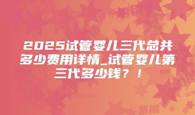 2025试管婴儿三代总共多少费用详情_试管婴儿第三代多少钱？！
