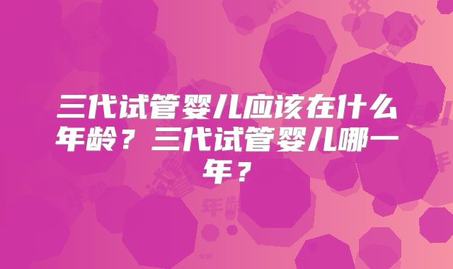 三代试管婴儿应该在什么年龄？三代试管婴儿哪一年？