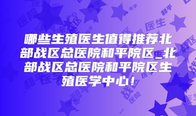 哪些生殖医生值得推荐北部战区总医院和平院区_北部战区总医院和平院区生殖医学中心!