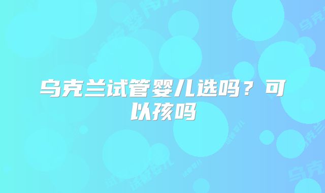 乌克兰试管婴儿选吗?可以孩吗