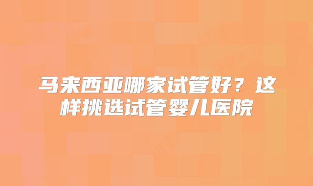 马来西亚哪家试管好？这样挑选试管婴儿医院
