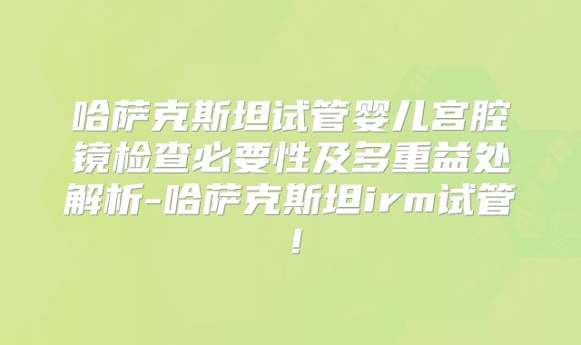 哈萨克斯坦试管婴儿宫腔镜检查必要性及多重益处解析-哈萨克斯坦irm试管！