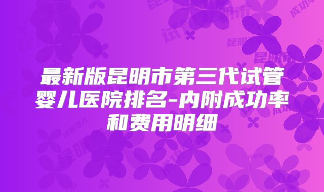 最新版昆明市第三代试管婴儿医院排名-内附成功率和费用明细