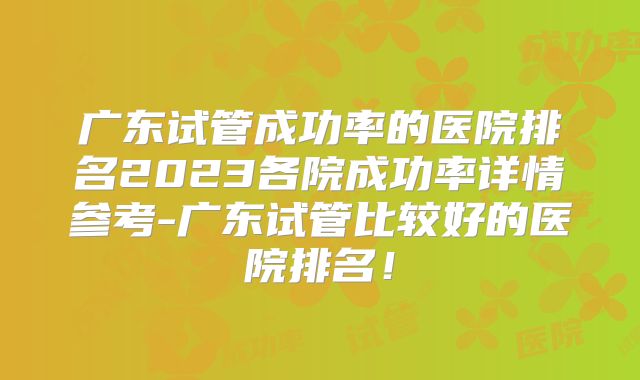 广东试管成功率的医院排名2023各院成功率详情参考-广东试管比较好的医院排名！