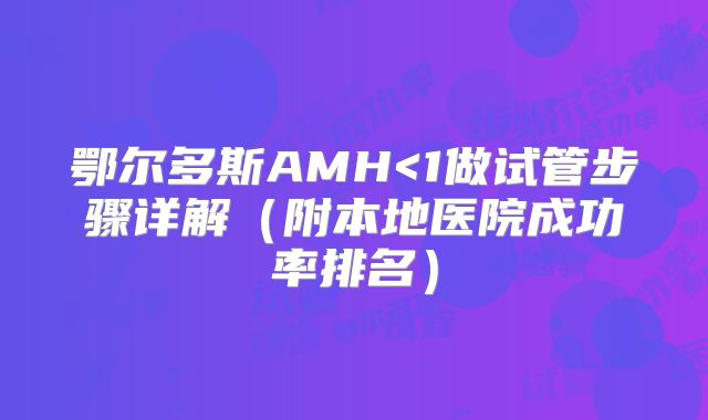 鄂尔多斯AMH<1做试管步骤详解(附本地医院成功率排名)