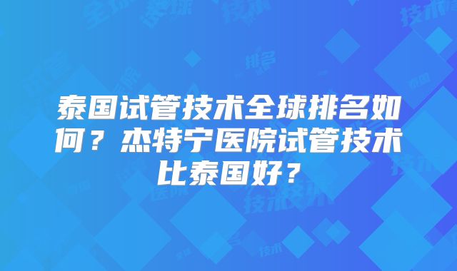 泰国试管技术全球排名如何?杰特宁医院试管技术比泰国好?