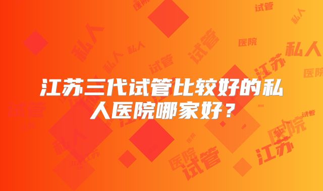 江苏三代试管比较好的私人医院哪家好？