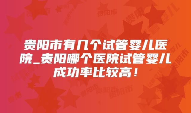 贵阳市有几个试管婴儿医院_贵阳哪个医院试管婴儿成功率比较高!