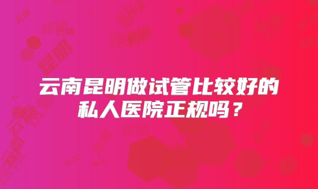 云南昆明做试管比较好的私人医院正规吗？