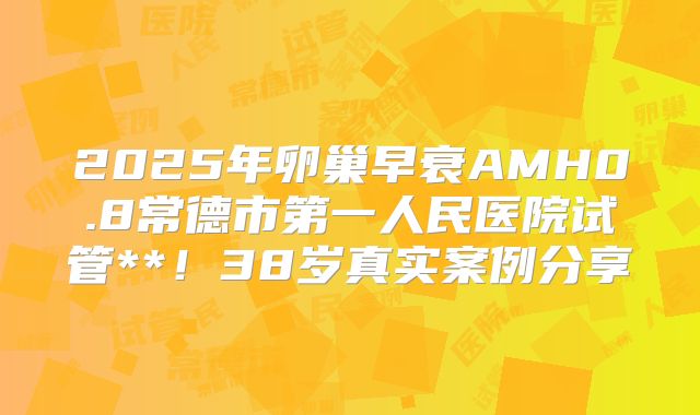2025年卵巢早衰AMH0.8常德市第一人民医院试管**！38岁真实案例分享