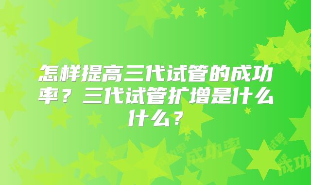 怎样提高三代试管的成功率？三代试管扩增是什么什么？