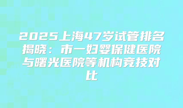 2025上海47岁试管排名揭晓：市一妇婴保健医院与曙光医院等机构竞技对比