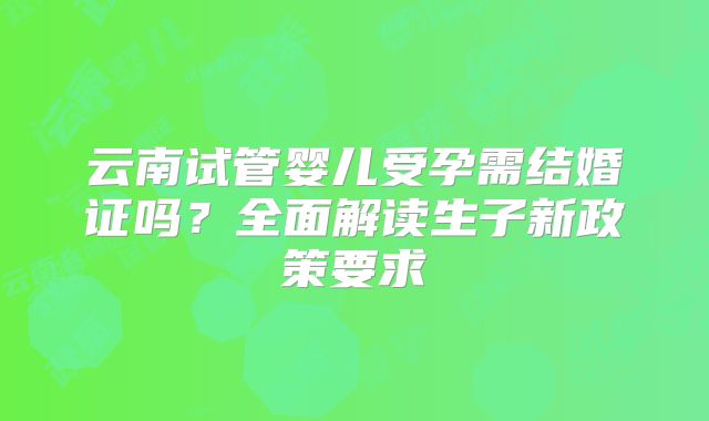 云南试管婴儿受孕需结婚证吗？全面解读生子新政策要求