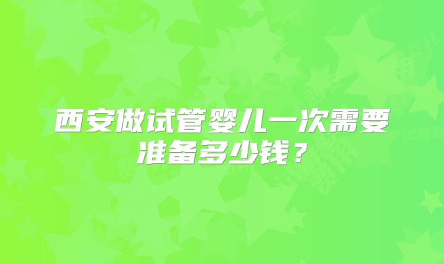 西安做试管婴儿一次需要准备多少钱？