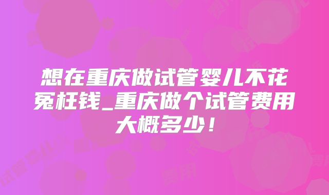 想在重庆做试管婴儿不花冤枉钱_重庆做个试管费用大概多少!