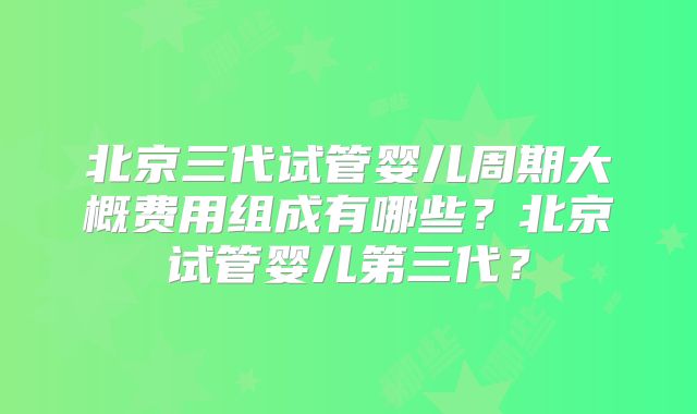 北京三代试管婴儿周期大概费用组成有哪些?北京试管婴儿第三代?