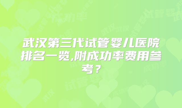 武汉第三代试管婴儿医院排名一览,附成功率费用参考？