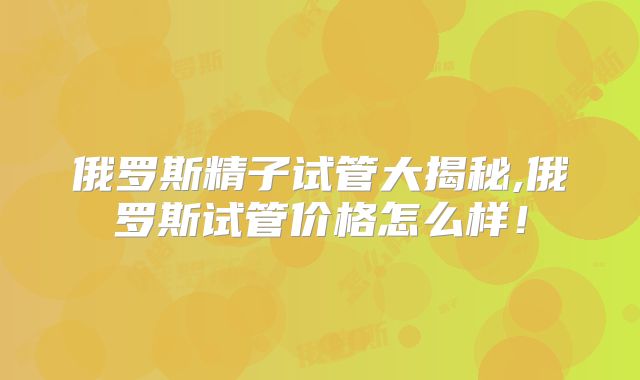 俄罗斯精子试管大揭秘,俄罗斯试管价格怎么样!