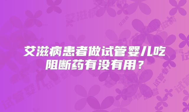 艾滋病患者做试管婴儿吃阻断药有没有用？