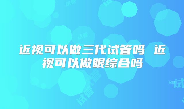 近视可以做三代试管吗 近视可以做眼综合吗