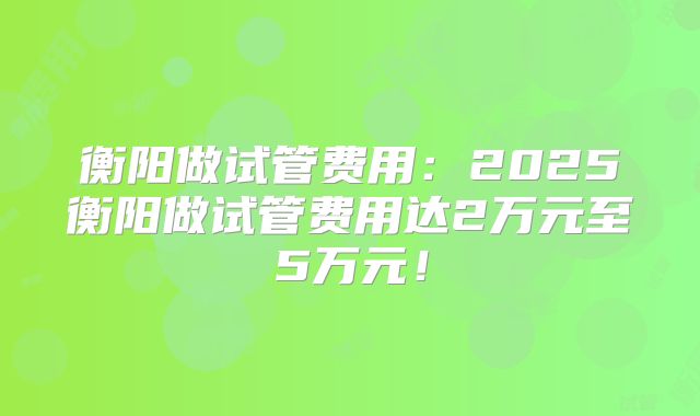 衡阳做试管费用：2025衡阳做试管费用达2万元至5万元！