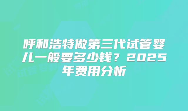呼和浩特做第三代试管婴儿一般要多少钱？2025年费用分析