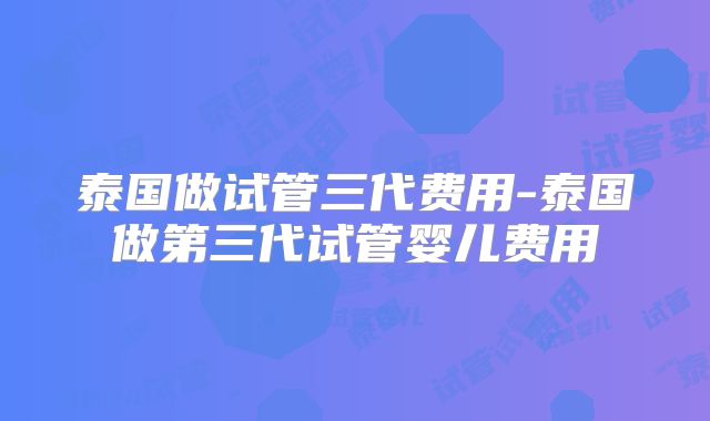 泰国做试管三代费用-泰国做第三代试管婴儿费用