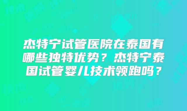 杰特宁试管医院在泰国有哪些独特优势?杰特宁泰国试管婴儿技术领跑吗?