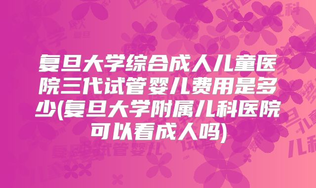 复旦大学综合成人儿童医院三代试管婴儿费用是多少(复旦大学附属儿科医院可以看成人吗)