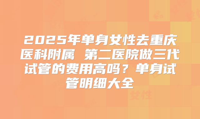2025年单身女性去重庆医科附属 第二医院做三代试管的费用高吗？单身试管明细大全