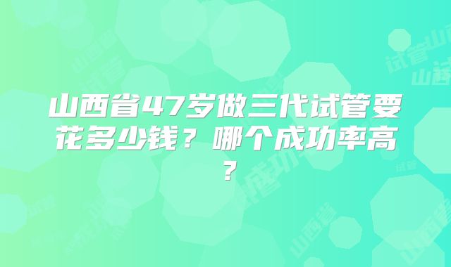 山西省47岁做三代试管要花多少钱?哪个成功率高?