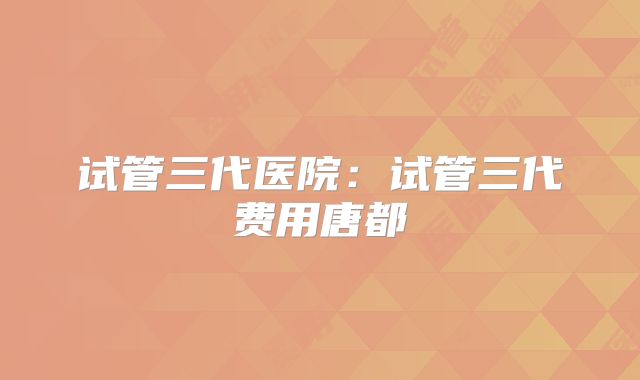 试管三代医院：试管三代费用唐都