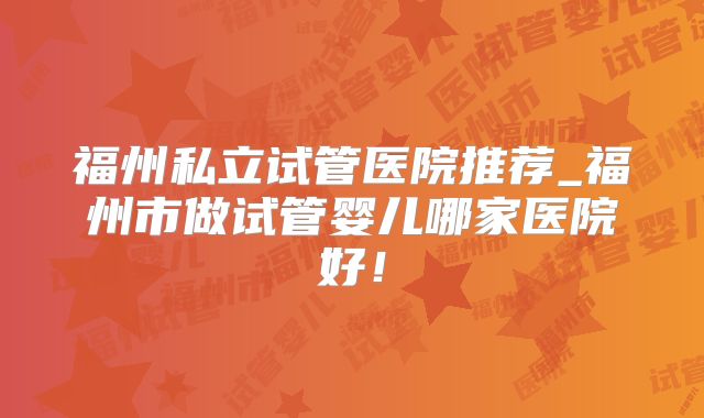 福州私立试管医院推荐_福州市做试管婴儿哪家医院好！