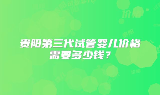 贵阳第三代试管婴儿价格需要多少钱？