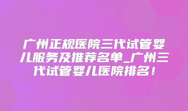 广州正规医院三代试管婴儿服务及推荐名单_广州三代试管婴儿医院排名！