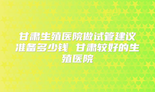 甘肃生殖医院做试管建议准备多少钱 甘肃较好的生殖医院