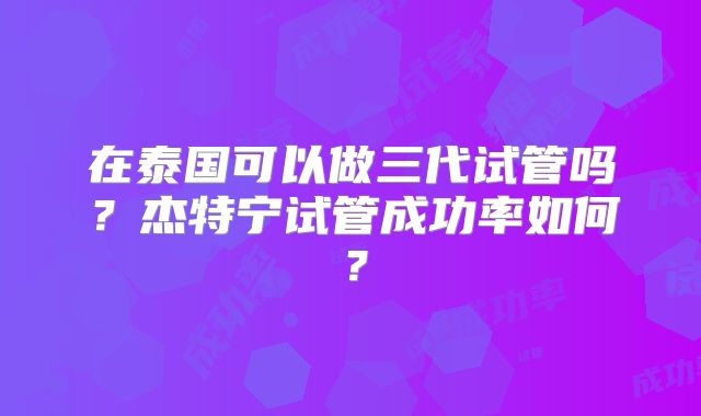 在泰国可以做三代试管吗？杰特宁试管成功率如何？