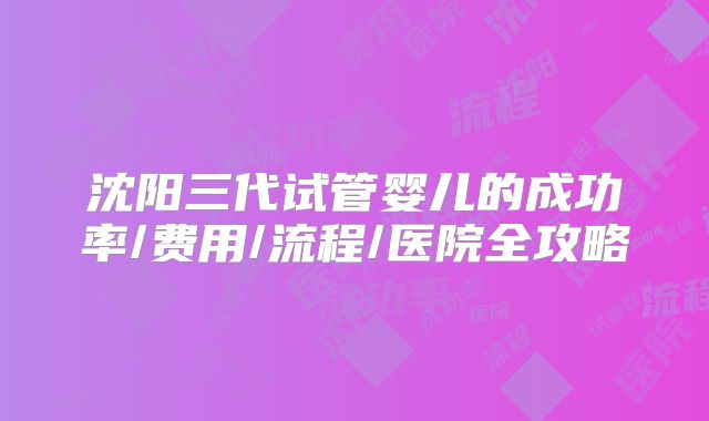 沈阳三代试管婴儿的成功率/费用/流程/医院全攻略