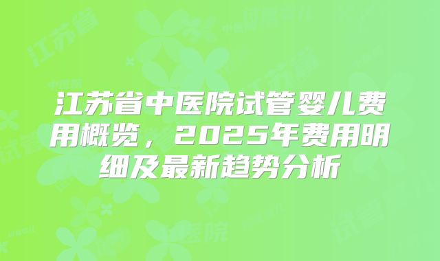 江苏省中医院试管婴儿费用概览，2025年费用明细及最新趋势分析