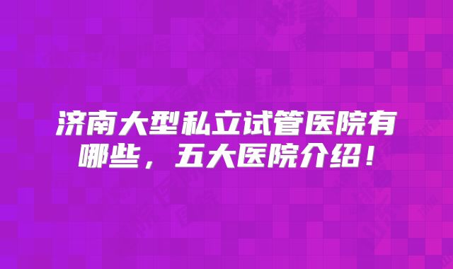 济南大型私立试管医院有哪些，五大医院介绍！
