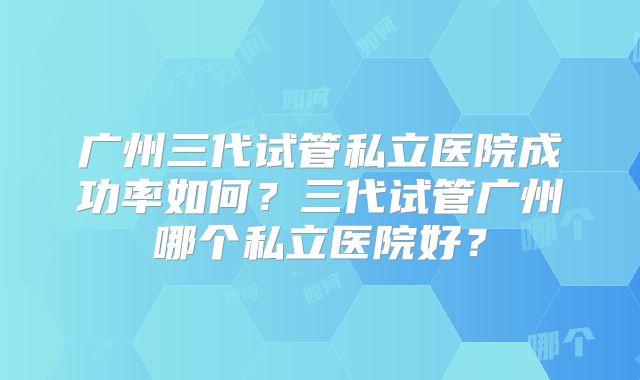 广州三代试管私立医院成功率如何？三代试管广州哪个私立医院好？
