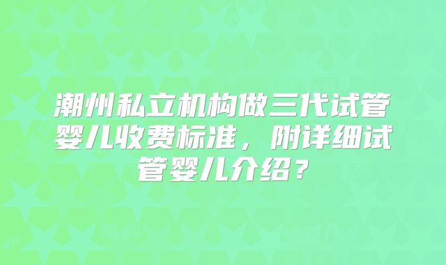 潮州私立机构做三代试管婴儿收费标准,附详细试管婴儿介绍?