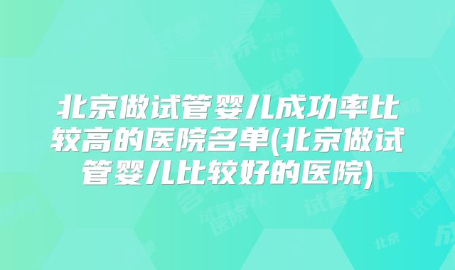 北京做试管婴儿成功率比较高的医院名单(北京做试管婴儿比较好的医院)