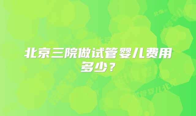 北京三院做试管婴儿费用多少?