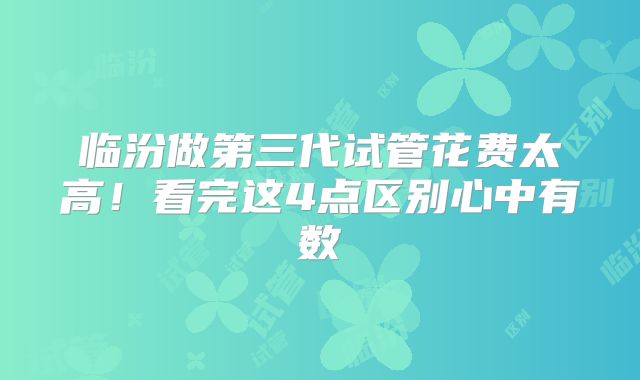 临汾做第三代试管花费太高！看完这4点区别心中有数