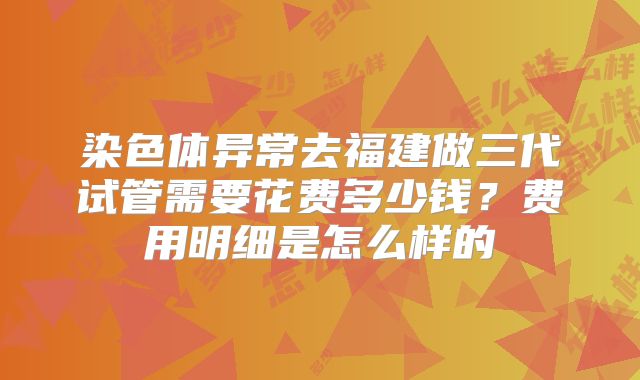 染色体异常去福建做三代试管需要花费多少钱？费用明细是怎么样的