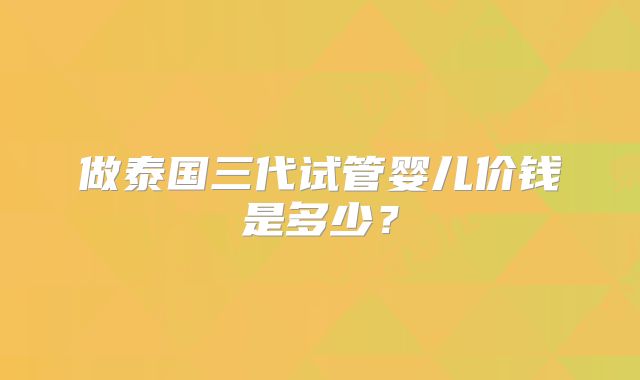 做泰国三代试管婴儿价钱是多少？