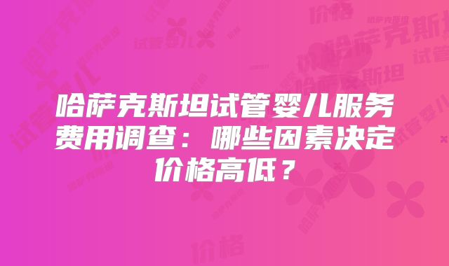 哈萨克斯坦试管婴儿服务费用调查：哪些因素决定价格高低？